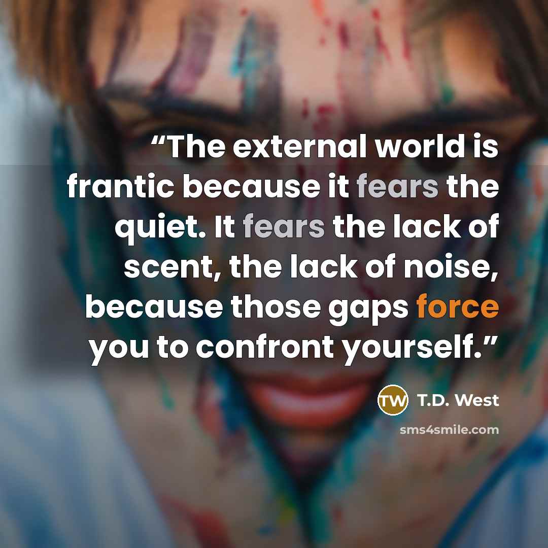 “The external world is frantic because it fears the quiet. It fears the lack of scent, the lack of noise, because those gaps force you to confront yourself.” quote by T.D. West