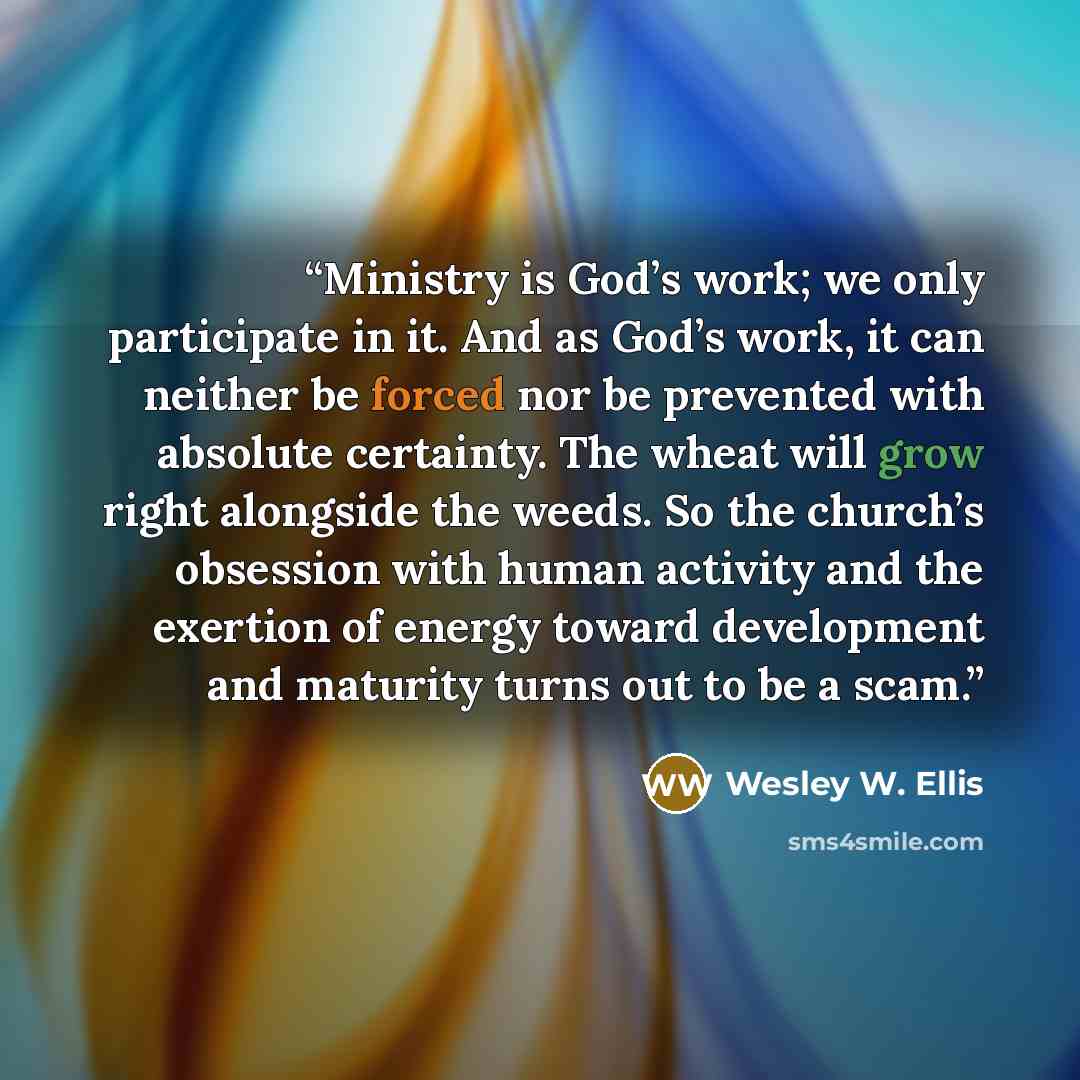 “Ministry is God’s work; we only participate in it. And as God’s work, it can neither be forced nor be prevented with absolute certainty. The wheat will grow right alongside the weeds. So the church’s obsession with human activity and the exertion of energy toward development and maturity turns out…” quote by Wesley W. Ellis