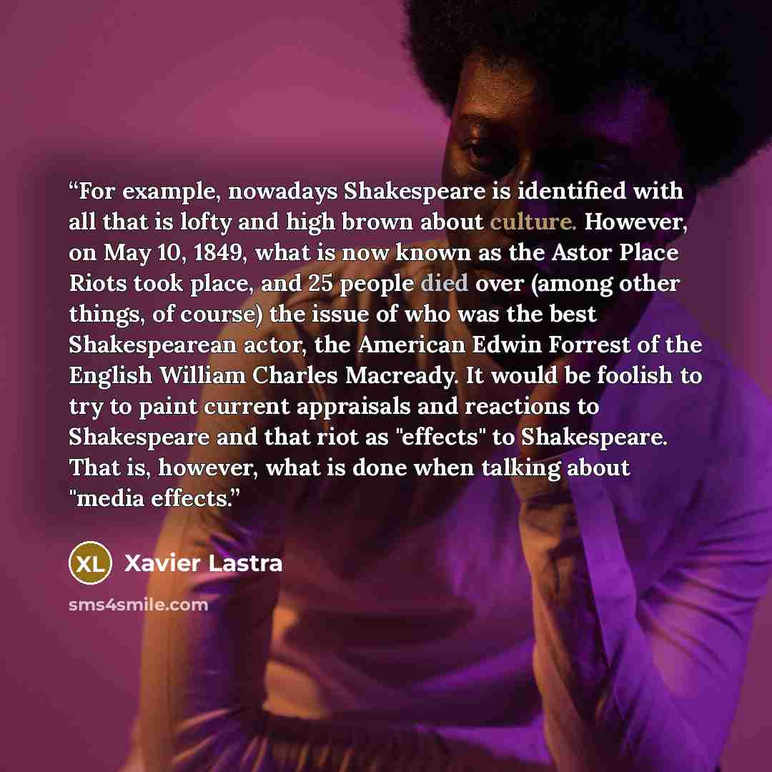 “For example, nowadays Shakespeare is identified with all that is lofty and high brown about culture. However, on May 10, 1849, what is now known as the Astor Place Riots took place, and 25 people died over (among other things, of course) the issue of who was the best Shakespearean actor, the…” quote by Xavier Lastra
