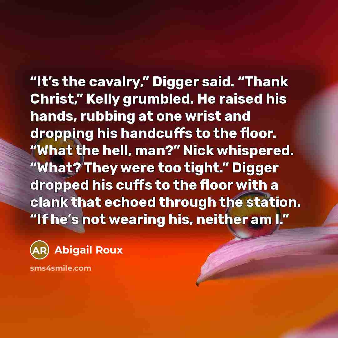 “It’s the cavalry,” Digger said. “Thank Christ,” Kelly grumbled. He raised his hands, rubbing at one wrist and dropping his handcuffs to the floor. “What the hell, man?” Nick whispered. “What? They were too tight.” Digger dropped his cuffs to the floor with a clank that echoed through the station…” quote by Abigail Roux