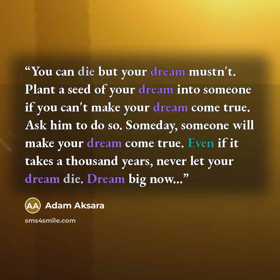 “You can die but your dream mustn't. Plant a seed of your dream into someone if you can't make your dream come true. Ask him to do so. Someday, someone will make your dream come true. Even if it takes a thousand years, never let your dream die. Dream big now...” quote by Adam Aksara