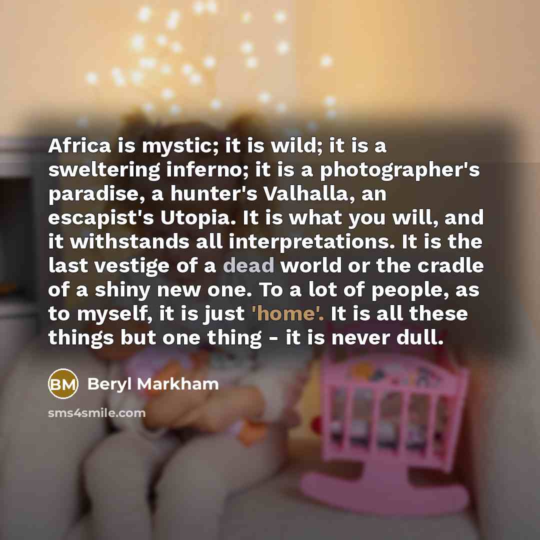“Africa is mystic; it is wild; it is a sweltering inferno; it is a photographer's paradise, a hunter's Valhalla, an escapist's Utopia. It is what you will, and it withstands all interpretations. It is the last vestige of a dead world or the cradle of a shiny new one. To a lot of people, as to…” quote by Beryl Markham