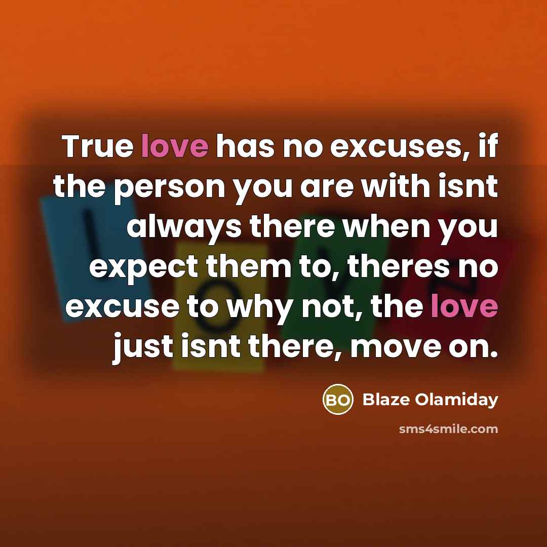 “True love has no excuses, if the person you are with isnt always there when you expect them to, theres no excuse to why not, the love just isnt there, move on.” quote by Blaze Olamiday