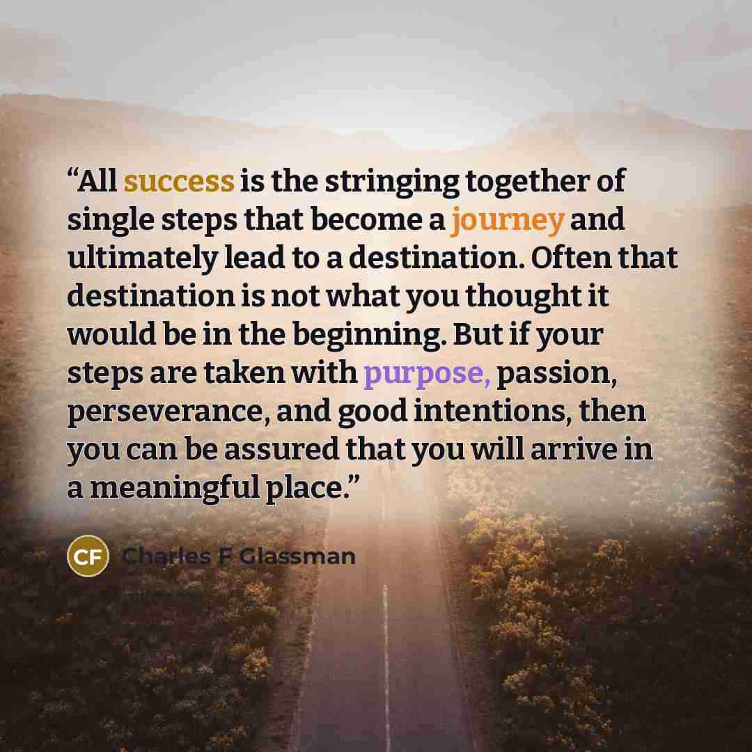 “All success is the stringing together of single steps that become a journey and ultimately lead to a destination. Often that destination is not what you thought it would be in the beginning. But if your steps are taken with purpose, passion, perseverance, and good intentions, then you can be…” quote by Charles F Glassman
