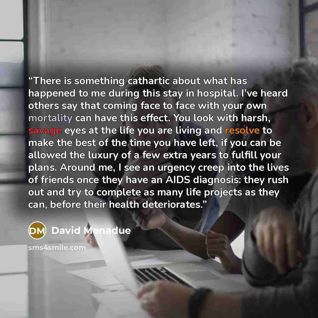 “There is something cathartic about what has happened to me during this stay in hospital. I’ve heard others say that coming face to face with your own mortality can have this effect. You look with harsh, savage eyes at the life you are living and resolve to make the best of the time you have left…” quote by David Menadue