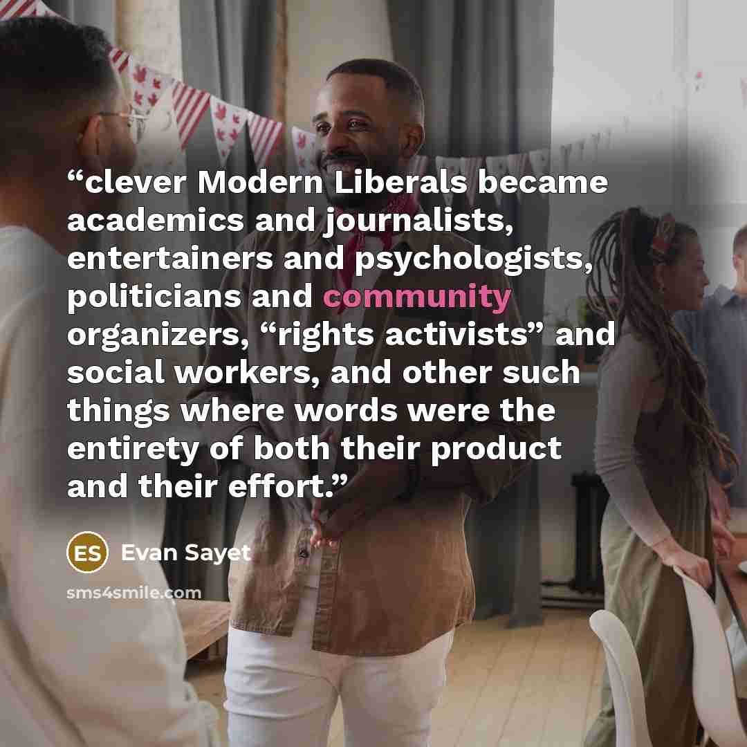 “clever Modern Liberals became academics and journalists, entertainers and psychologists, politicians and community organizers, “rights activists” and social workers, and other such things where words were the entirety of both their product and their effort.” quote by Evan Sayet
