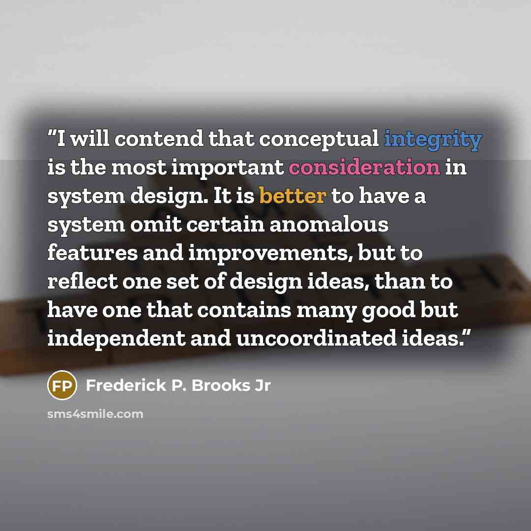 “I will contend that conceptual integrity is the most important consideration in system design. It is better to have a system omit certain anomalous features and improvements, but to reflect one set of design ideas, than to have one that contains many good but independent and uncoordinated ideas.” quote by Frederick P. Brooks Jr