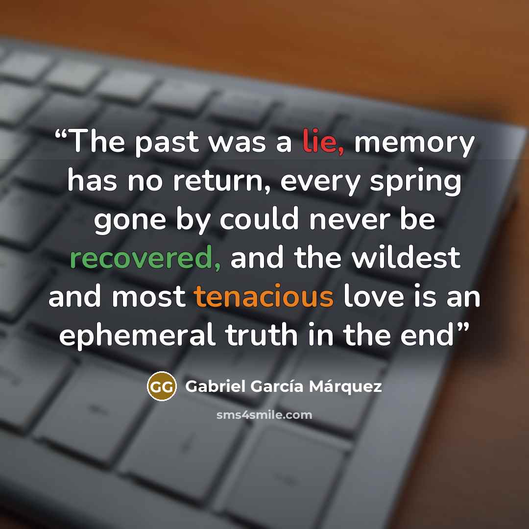 “The past was a lie, memory has no return, every spring gone by could never be recovered, and the wildest and most tenacious love is an ephemeral truth in the end” quote by Gabriel Garcia Marquez
