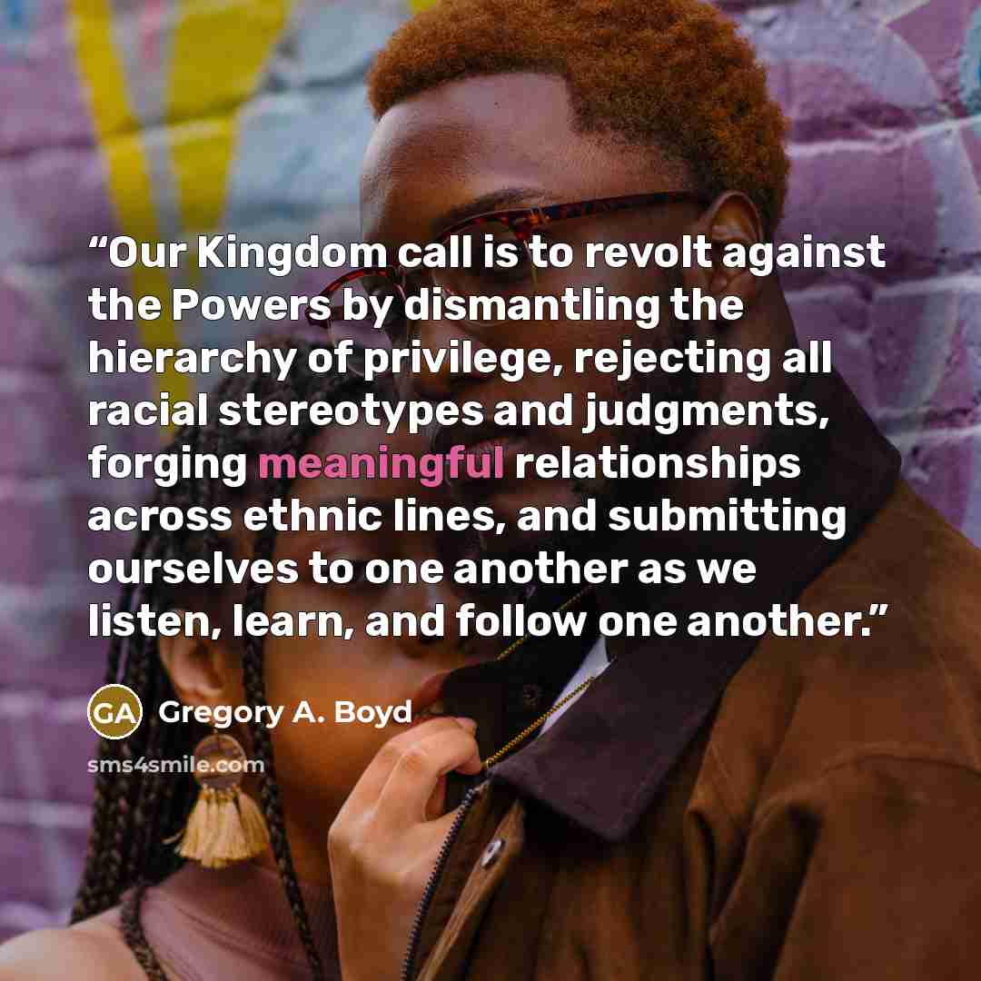 “Our Kingdom call is to revolt against the Powers by dismantling the hierarchy of privilege, rejecting all racial stereotypes and judgments, forging meaningful relationships across ethnic lines, and submitting ourselves to one another as we listen, learn, and follow one another.” quote by Gregory A. Boyd