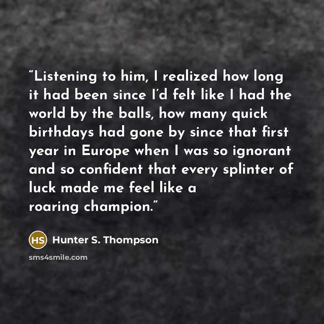 “Listening to him, I realized how long it had been since I’d felt like I had the world by the balls, how many quick birthdays had gone by since that first year in Europe when I was so ignorant and so confident that every splinter of luck made me feel like a roaring champion.” quote by Hunter S. Thompson