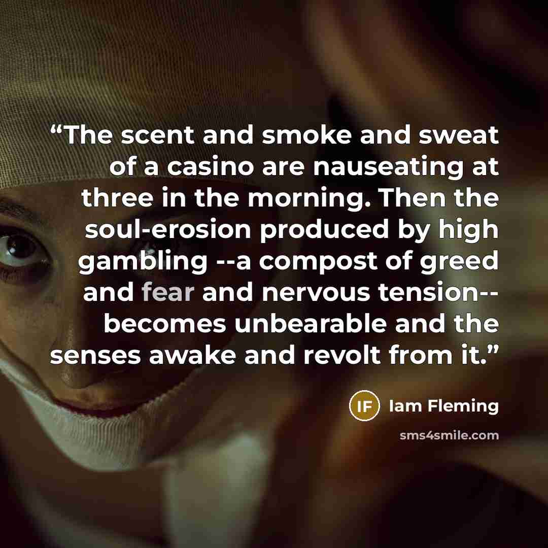“The scent and smoke and sweat of a casino are nauseating at three in the morning. Then the soul-erosion produced by high gambling --a compost of greed and fear and nervous tension-- becomes unbearable and the senses awake and revolt from it.” quote by Iam Fleming
