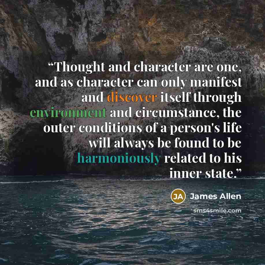 “Thought and character are one, and as character can only manifest and discover itself through environment and circumstance, the outer conditions of a person's life will always be found to be harmoniously related to his inner state.” quote by James Allen