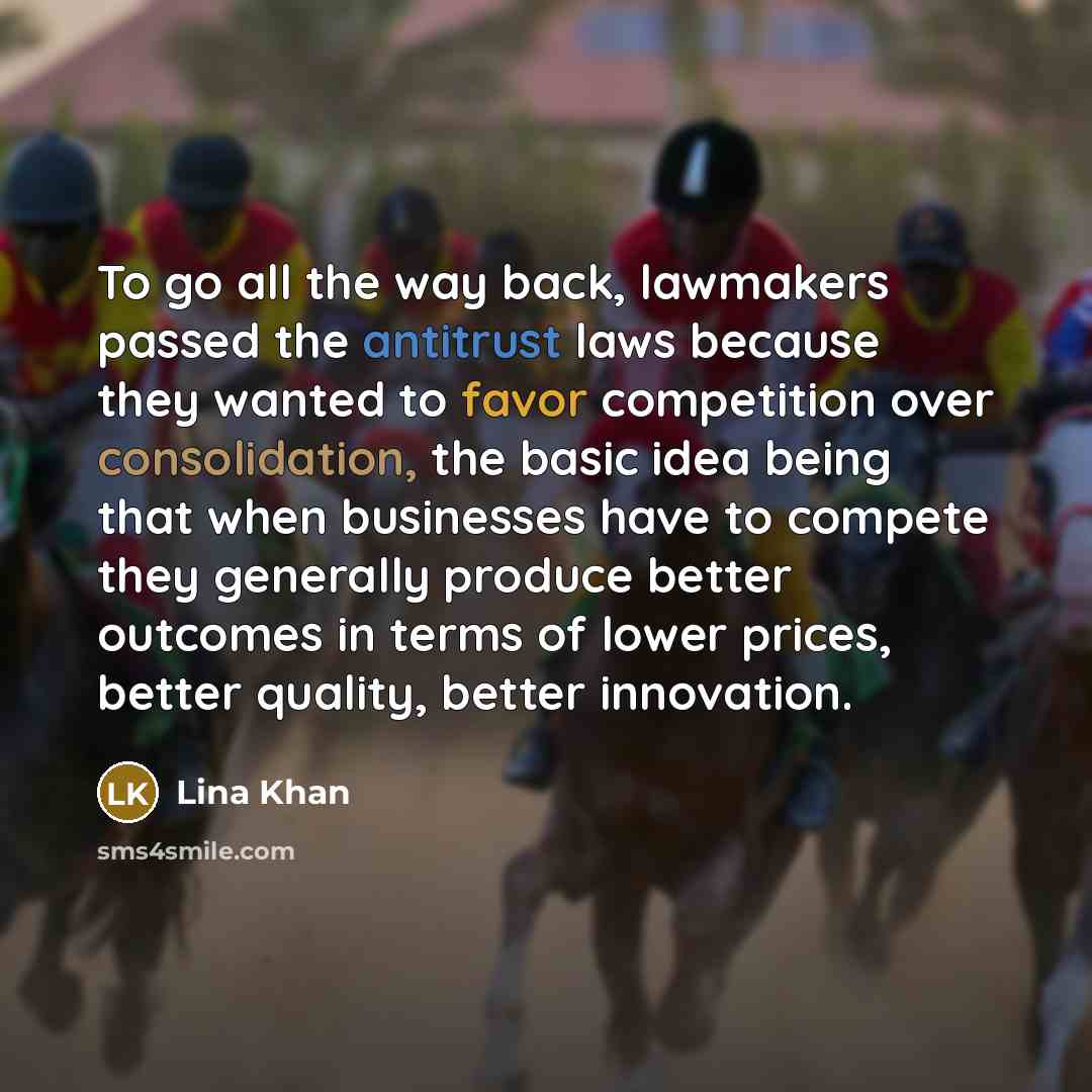 “To go all the way back, lawmakers passed the antitrust laws because they wanted to favor competition over consolidation, the basic idea being that when businesses have to compete they generally produce better outcomes in terms of lower prices, better quality, better innovation.” quote by Lina Khan
