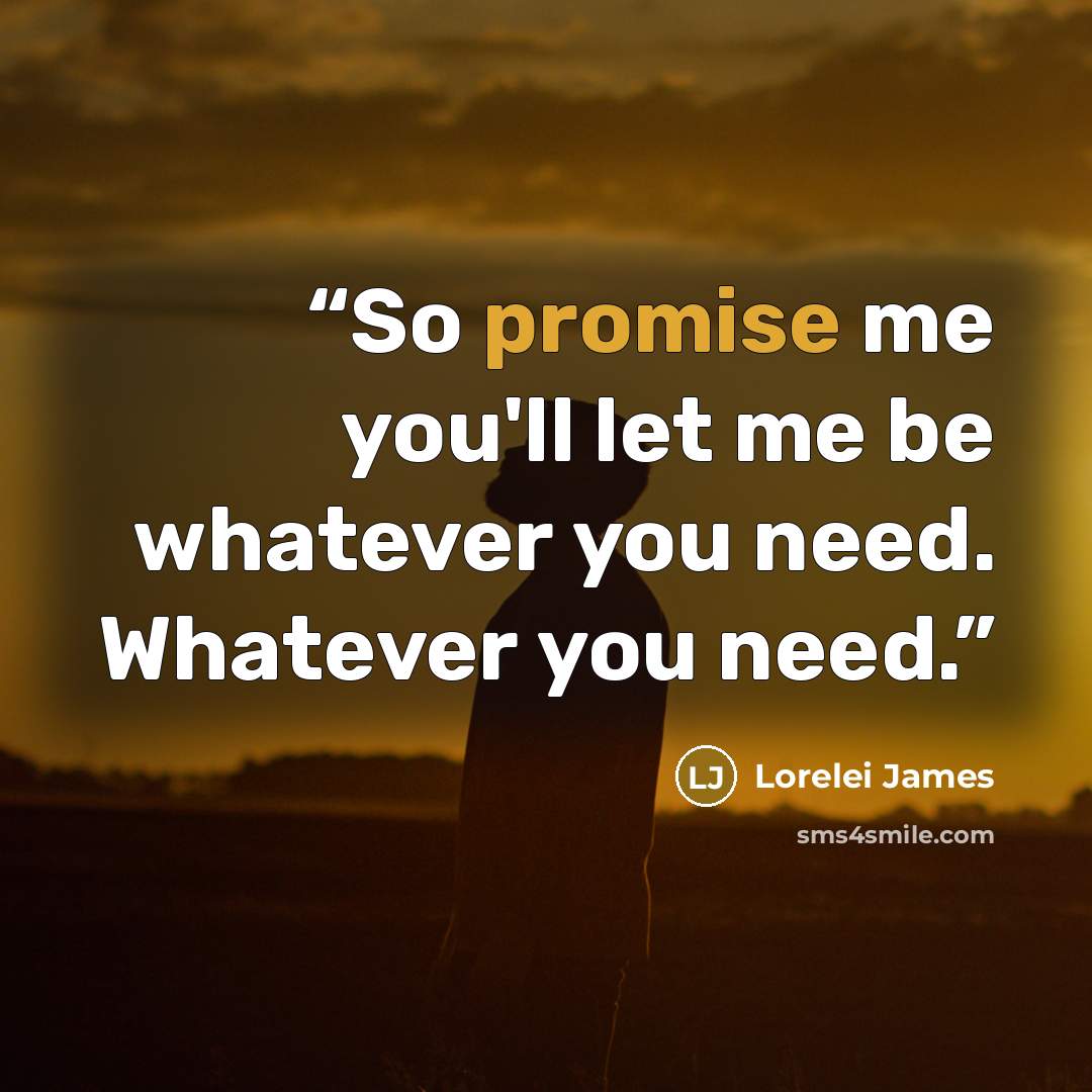 “So promise me you'll let me be whatever you need. Whatever you need.” quote by Lorelei James