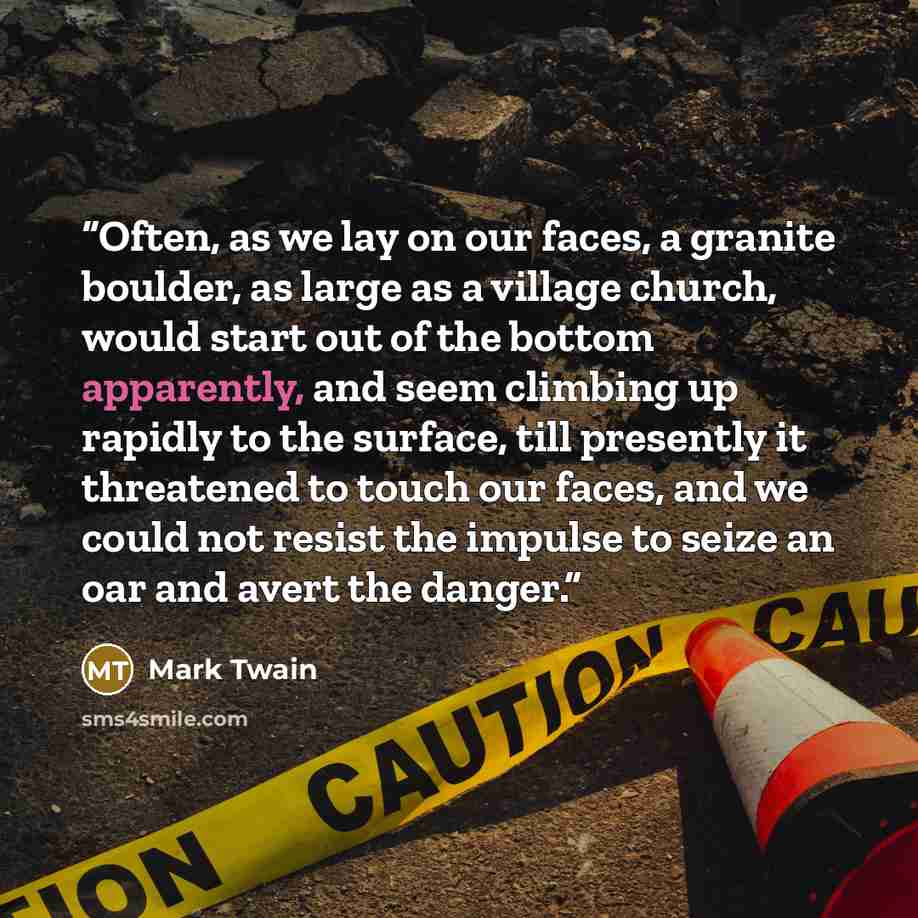 “Often, as we lay on our faces, a granite boulder, as large as a village church, would start out of the bottom apparently, and seem climbing up rapidly to the surface, till presently it threatened to touch our faces, and we could not resist the impulse to seize an oar and avert the danger.” quote by Mark Twain