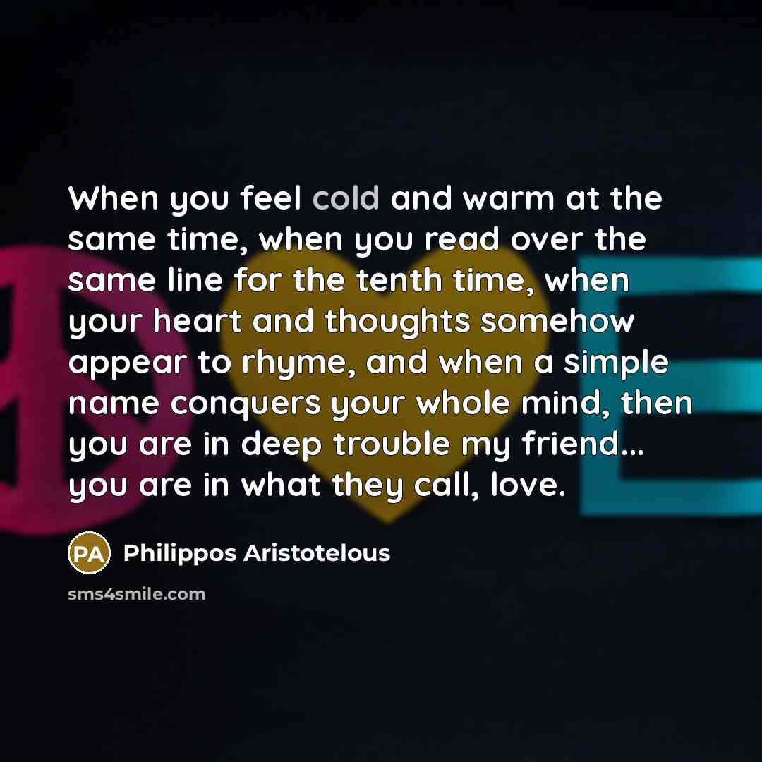“When you feel cold and warm at the same time, when you read over the same line for the tenth time, when your heart and thoughts somehow appear to rhyme, and when a simple name conquers your whole mind, then you are in deep trouble my friend... you are in what they call, love.” quote by Philippos Aristotelous