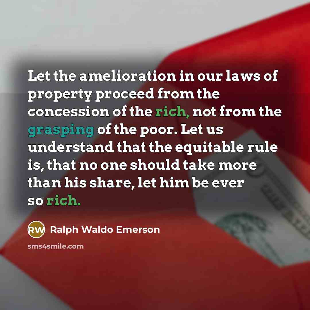 “Let the amelioration in our laws of property proceed from the concession of the rich, not from the grasping of the poor. Let us understand that the equitable rule is, that no one should take more than his share, let him be ever so rich.” quote by Ralph Waldo Emerson
