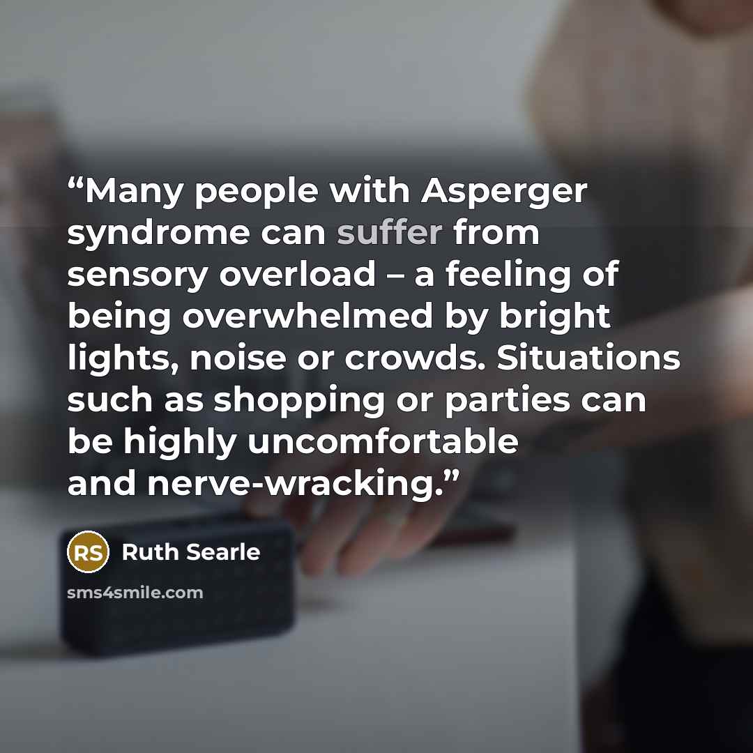 “Many people with Asperger syndrome can suffer from sensory overload – a feeling of being overwhelmed by bright lights, noise or crowds. Situations such as shopping or parties can be highly uncomfortable and nerve-wracking.” quote by Ruth Searle