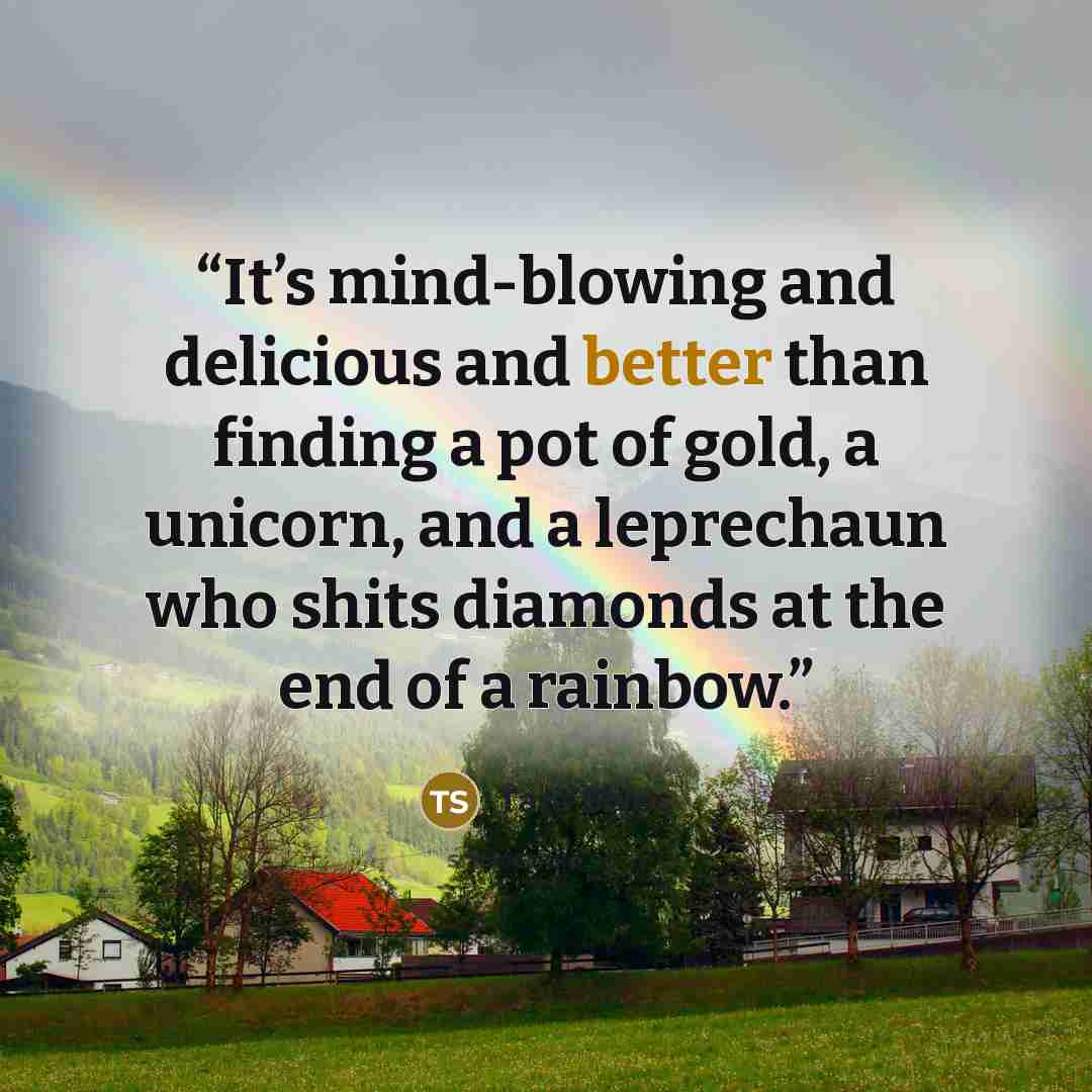 “It’s mind-blowing and delicious and better than finding a pot of gold, a unicorn, and a leprechaun who shits diamonds at the end of a rainbow.” quote by Tara Sivec