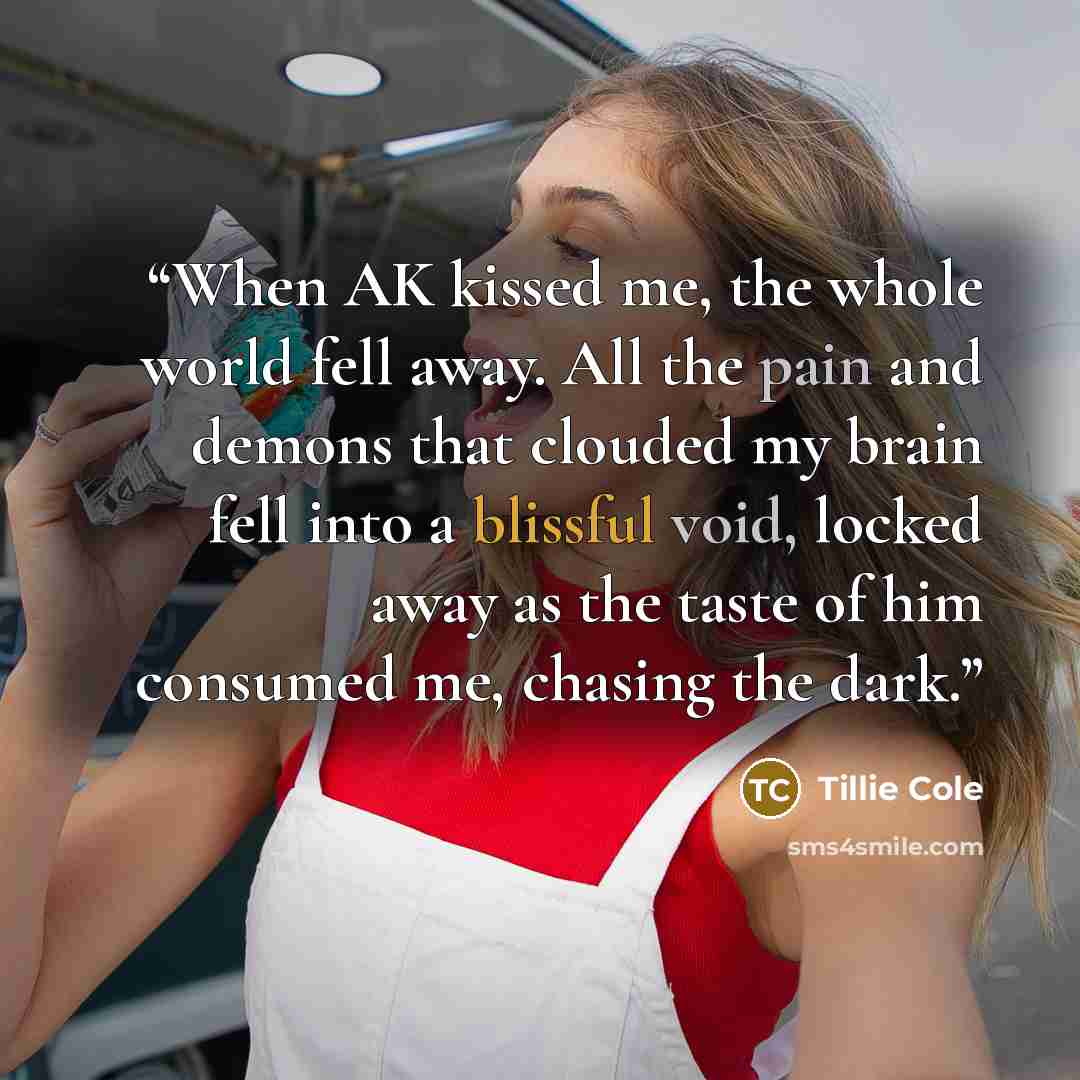 “When AK kissed me, the whole world fell away. All the pain and demons that clouded my brain fell into a blissful void, locked away as the taste of him consumed me, chasing the dark.” quote by Tillie Cole