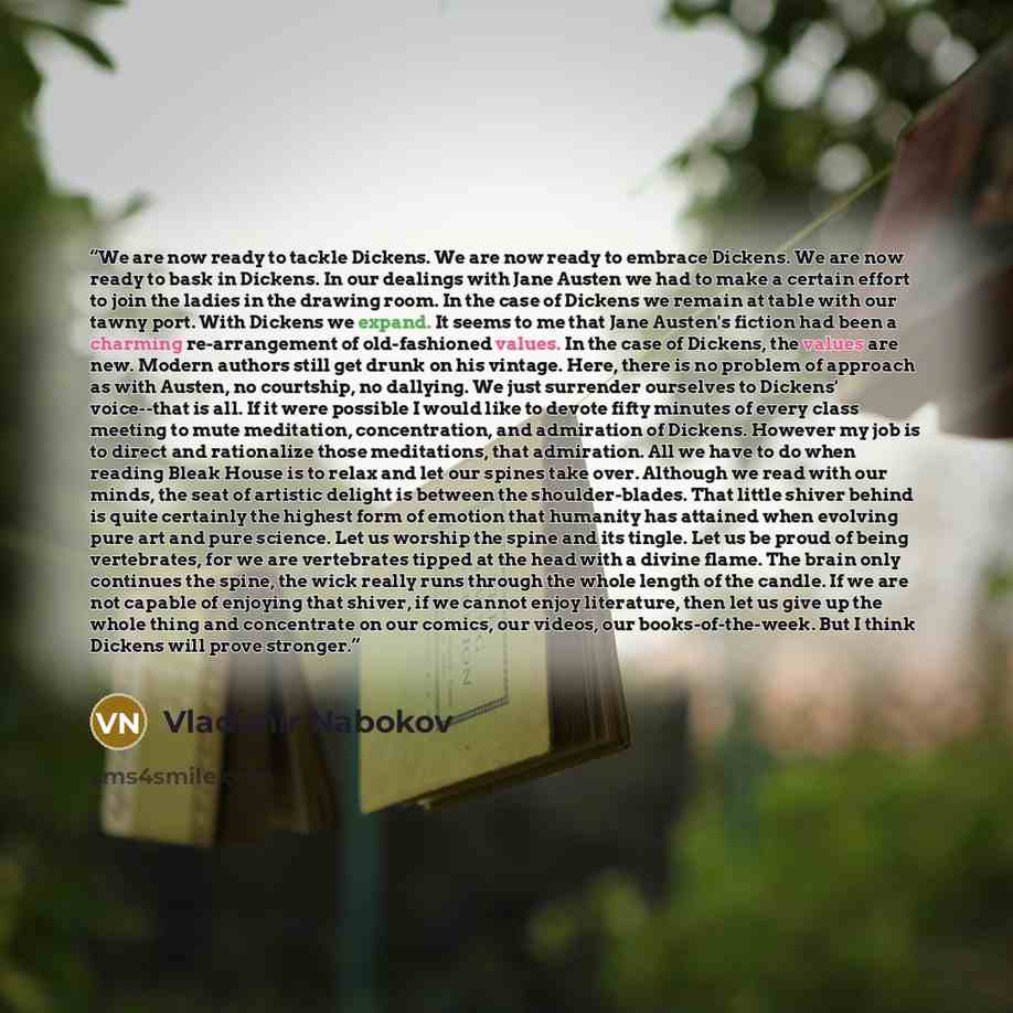 “We are now ready to tackle Dickens. We are now ready to embrace Dickens. We are now ready to bask in Dickens. In our dealings with Jane Austen we had to make a certain effort to join the ladies in the drawing room. In the case of Dickens we remain at table with our tawny port. With Dickens we…” quote by Vladimir Nabokov