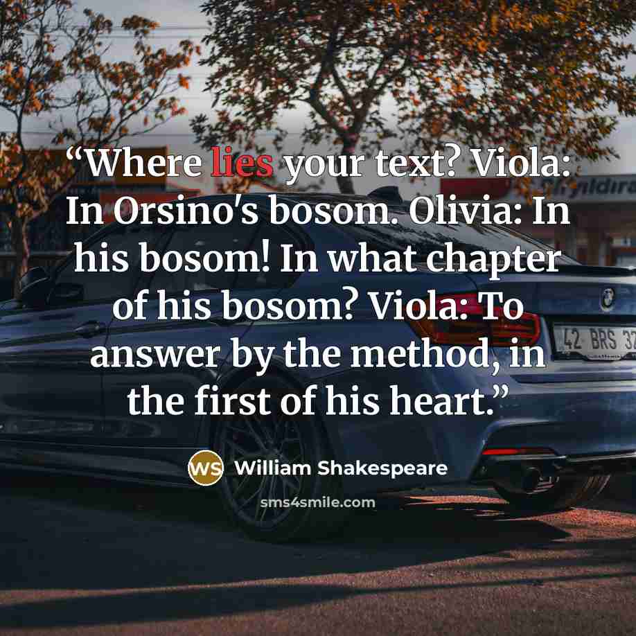 “Where lies your text? Viola: In Orsino's bosom. Olivia: In his bosom! In what chapter of his bosom? Viola: To answer by the method, in the first of his heart.” quote by William Shakespeare