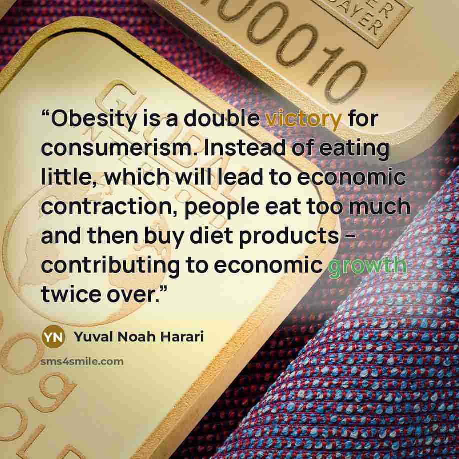 “Obesity is a double victory for consumerism. Instead of eating little, which will lead to economic contraction, people eat too much and then buy diet products – contributing to economic growth twice over.” quote by Yuval Noah Harari