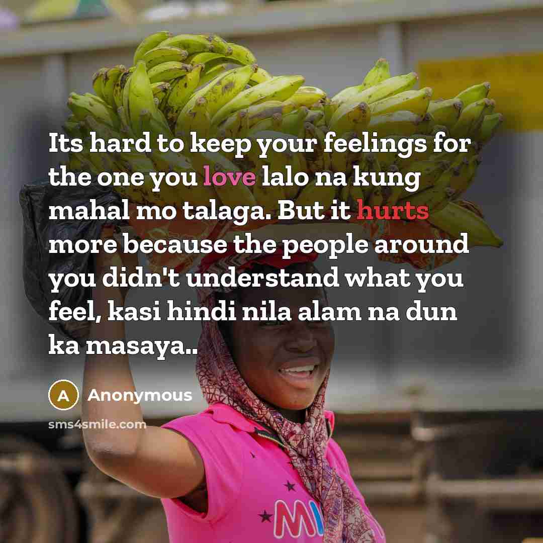 “Its hard to keep your feelings for the one you love lalo na kung mahal mo talaga. But it hurts more because the people around you didn't understand what you feel, kasi hindi nila alam na dun ka masaya..” quote by Anonymous