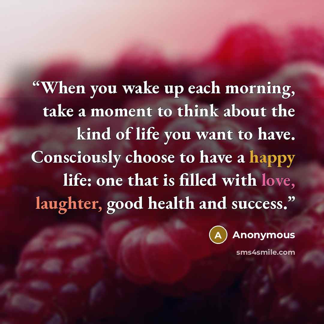 “When you wake up each morning, take a moment to think about the kind of life you want to have. Consciously choose to have a happy life: one that is filled with love, laughter, good health and success.” quote by Anonymous