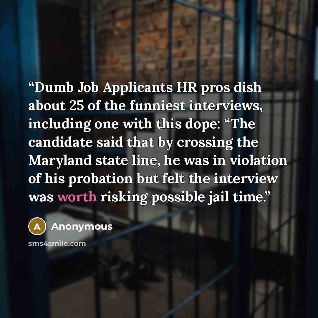 “Dumb Job Applicants HR pros dish about 25 of the funniest interviews, including one with this dope: “The candidate said that by crossing the Maryland state line, he was in violation of his probation but felt the interview was worth risking possible jail time.” quote by Anonymous