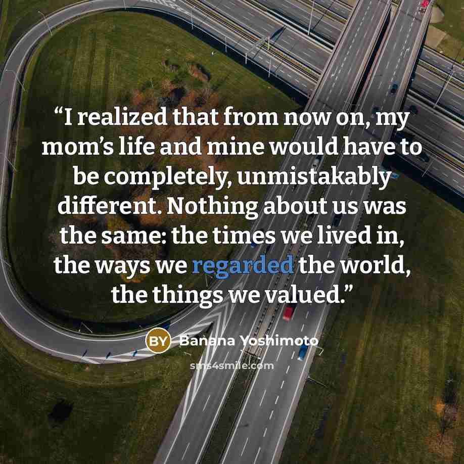 “I realized that from now on, my mom’s life and mine would have to be completely, unmistakably different. Nothing about us was the same: the times we lived in, the ways we regarded the world, the things we valued.” quote by Banana Yoshimoto