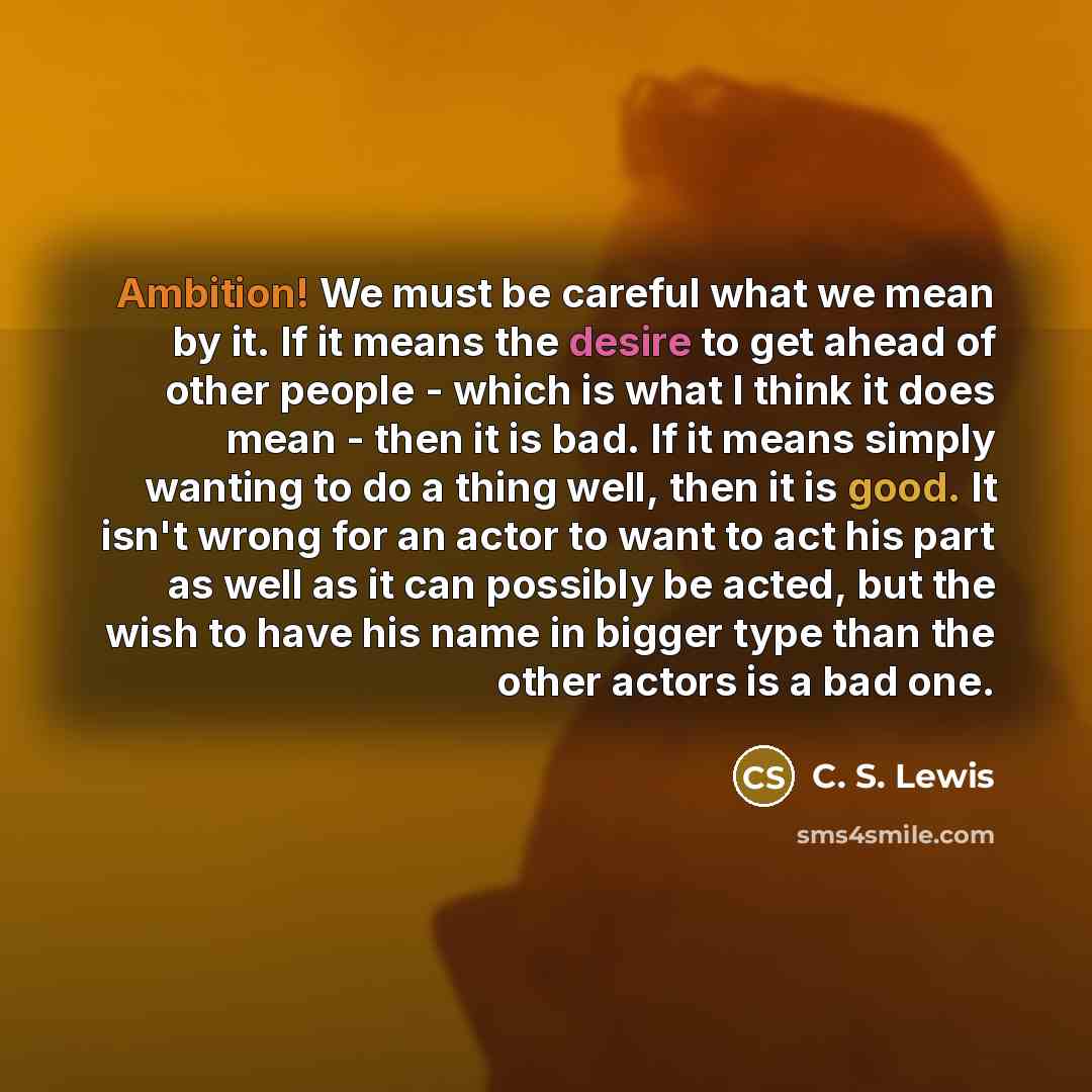 “Ambition! We must be careful what we mean by it. If it means the desire to get ahead of other people - which is what I think it does mean - then it is bad. If it means simply wanting to do a thing well, then it is good. It isn't wrong for an actor to want to act his part as well as it can possibly…” quote by C. S. Lewis