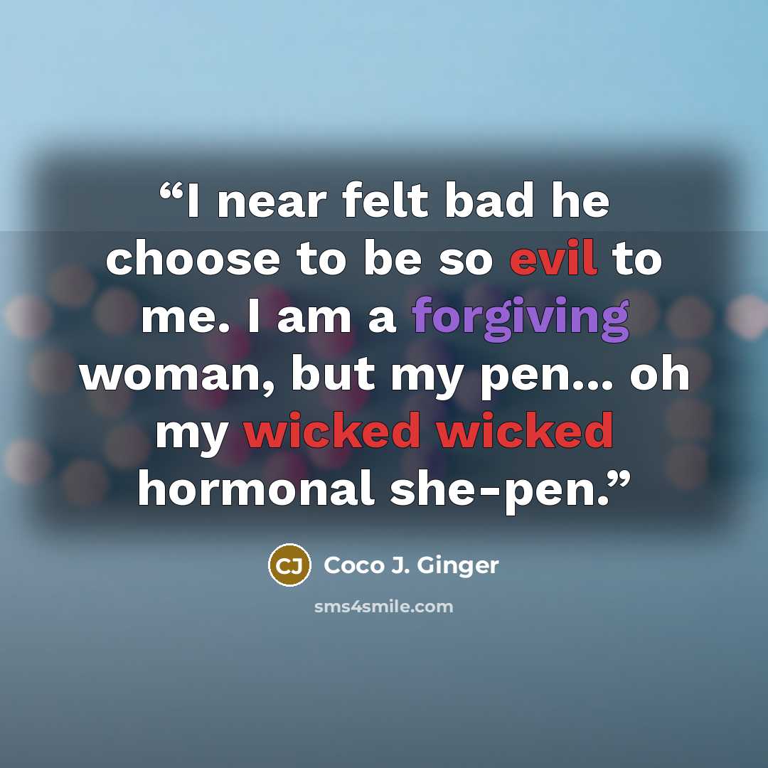 “I near felt bad he choose to be so evil to me. I am a forgiving woman, but my pen... oh my wicked wicked hormonal she-pen.” quote by Coco J. Ginger
