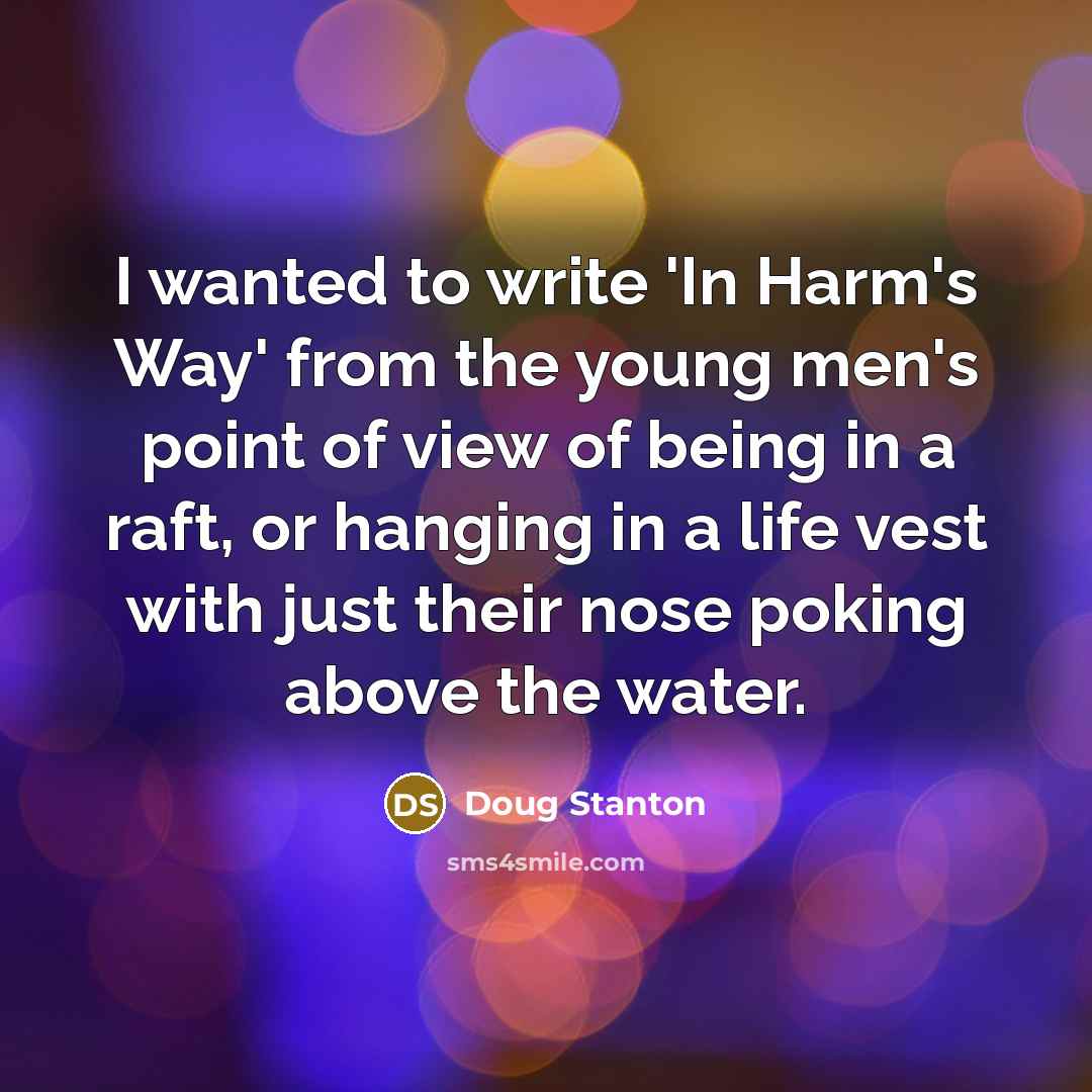“I wanted to write 'In Harm's Way' from the young men's point of view of being in a raft, or hanging in a life vest with just their nose poking above the water.” quote by Doug Stanton