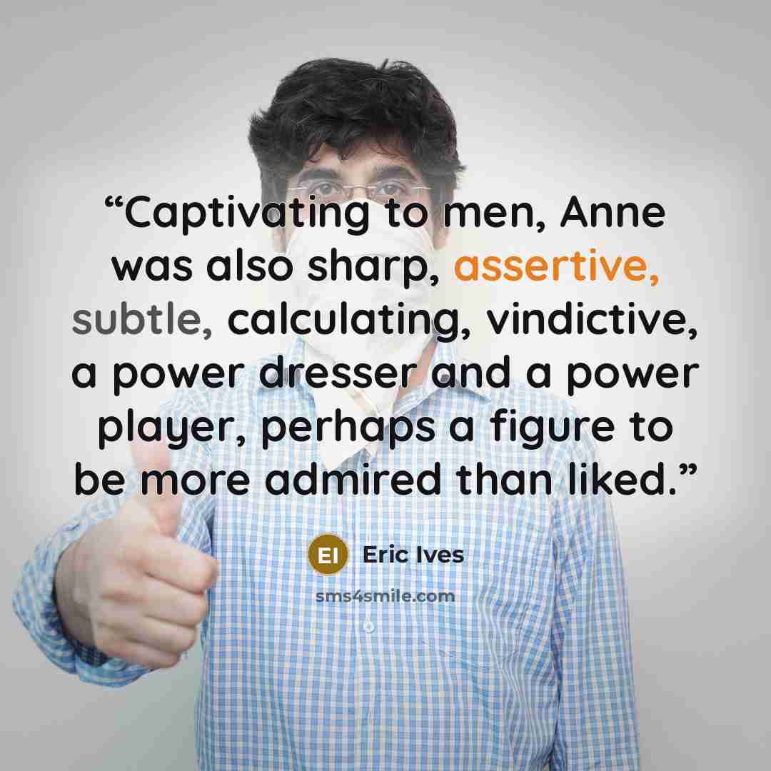 “Captivating to men, Anne was also sharp, assertive, subtle, calculating, vindictive, a power dresser and a power player, perhaps a figure to be more admired than liked.” quote by Eric Ives