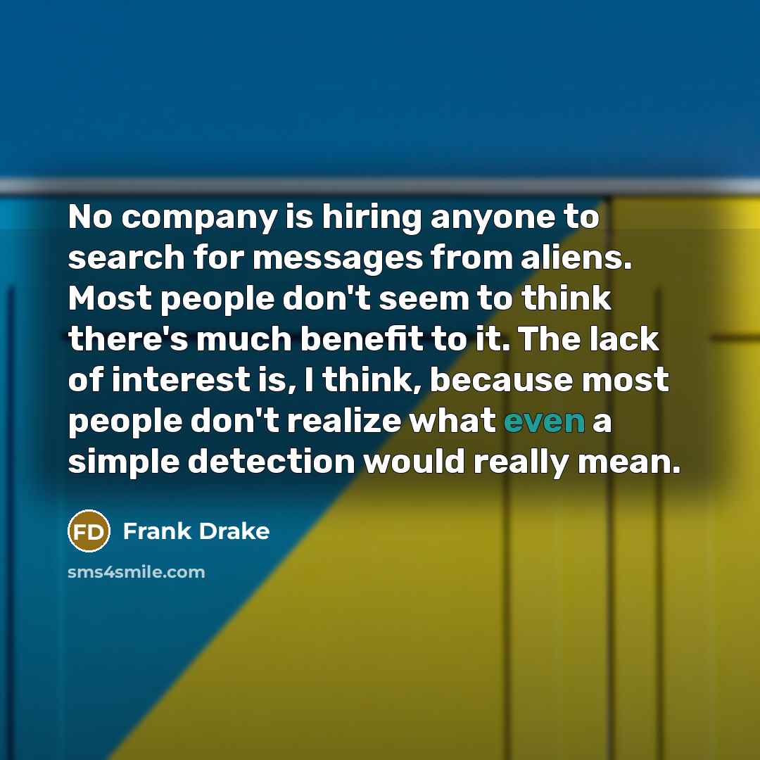 “No company is hiring anyone to search for messages from aliens. Most people don't seem to think there's much benefit to it. The lack of interest is, I think, because most people don't realize what even a simple detection would really mean.” quote by Frank Drake
