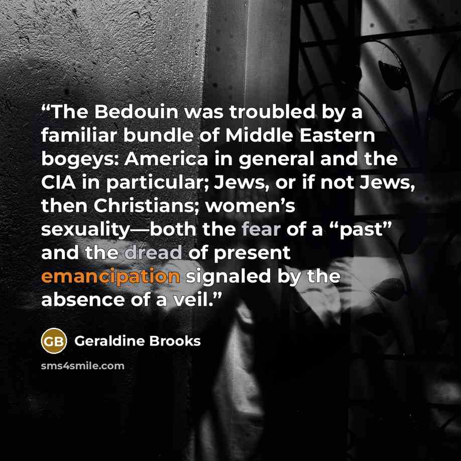 “The Bedouin was troubled by a familiar bundle of Middle Eastern bogeys: America in general and the CIA in particular; Jews, or if not Jews, then Christians; women’s sexuality—both the fear of a “past” and the dread of present emancipation signaled by the absence of a veil.” quote by Geraldine Brooks