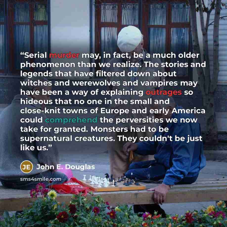 “Serial murder may, in fact, be a much older phenomenon than we realize. The stories and legends that have filtered down about witches and werewolves and vampires may have been a way of explaining outrages so hideous that no one in the small and close-knit towns of Europe and early America could…” quote by John E. Douglas