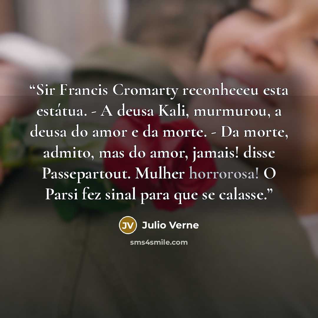 “Sir Francis Cromarty reconheceu esta estátua. - A deusa Kali, murmurou, a deusa do amor e da morte. - Da morte, admito, mas do amor, jamais! disse Passepartout. Mulher horrorosa! O Parsi fez sinal para que se calasse.” quote by Julio Verne