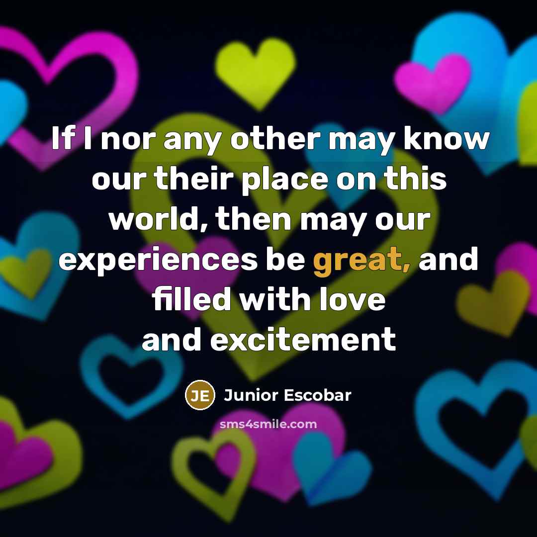 “If I nor any other may know our their place on this world, then may our experiences be great, and filled with love and excitement” quote by Junior Escobar