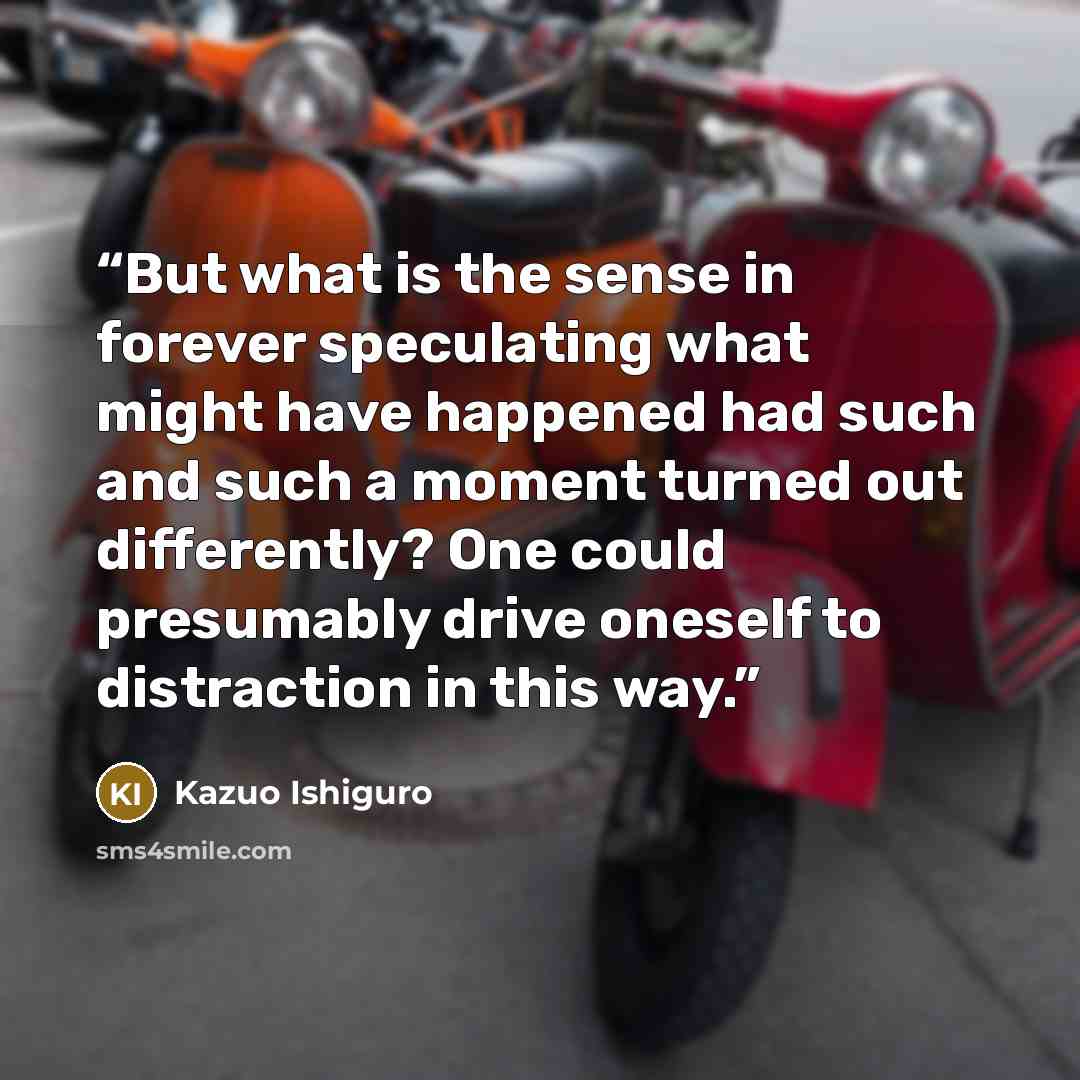 “But what is the sense in forever speculating what might have happened had such and such a moment turned out differently? One could presumably drive oneself to distraction in this way.” quote by Kazuo Ishiguro