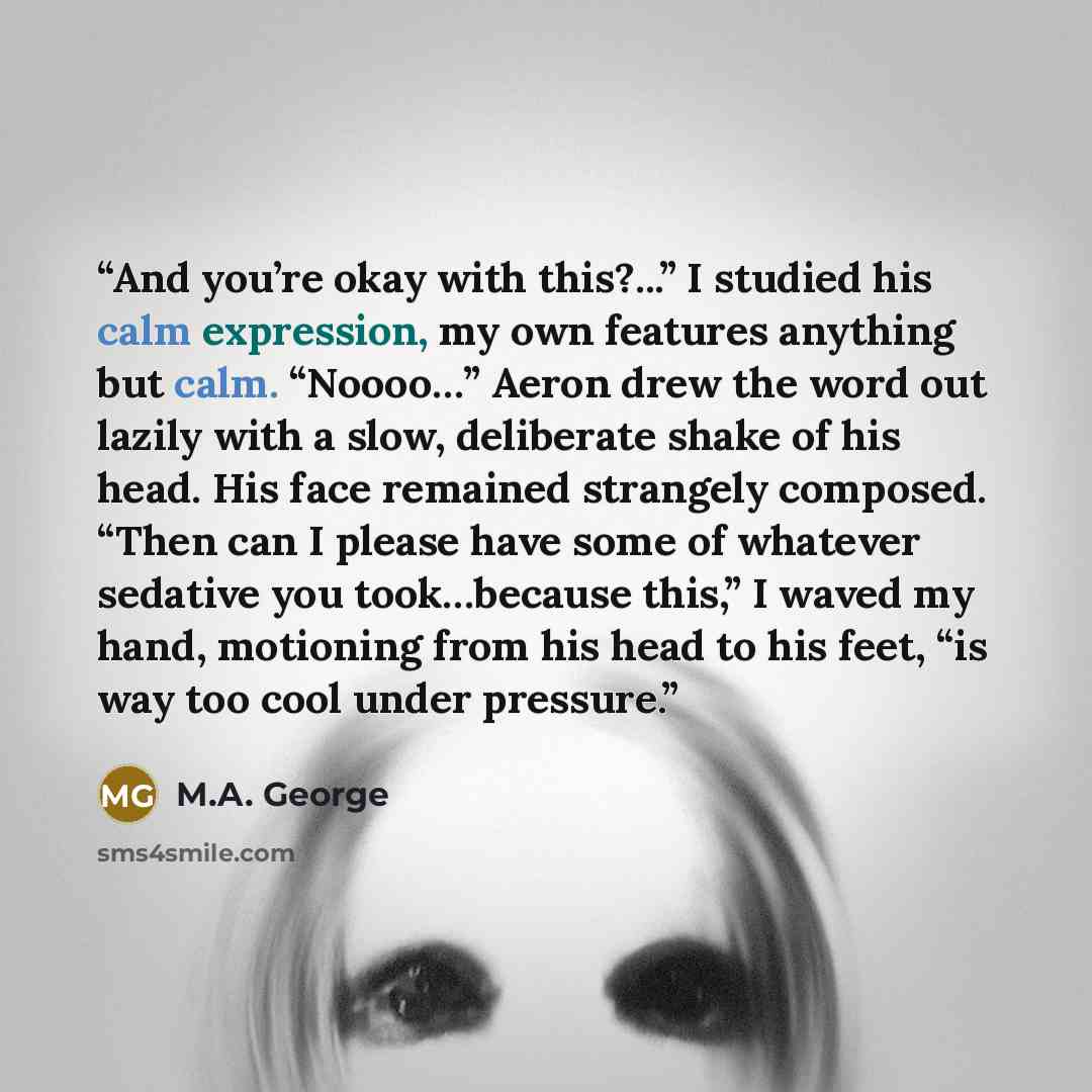 “And you’re okay with this?...” I studied his calm expression, my own features anything but calm. “Noooo…” Aeron drew the word out lazily with a slow, deliberate shake of his head. His face remained strangely composed. “Then can I please have some of whatever sedative you took…because this,” I…” quote by M.A. George