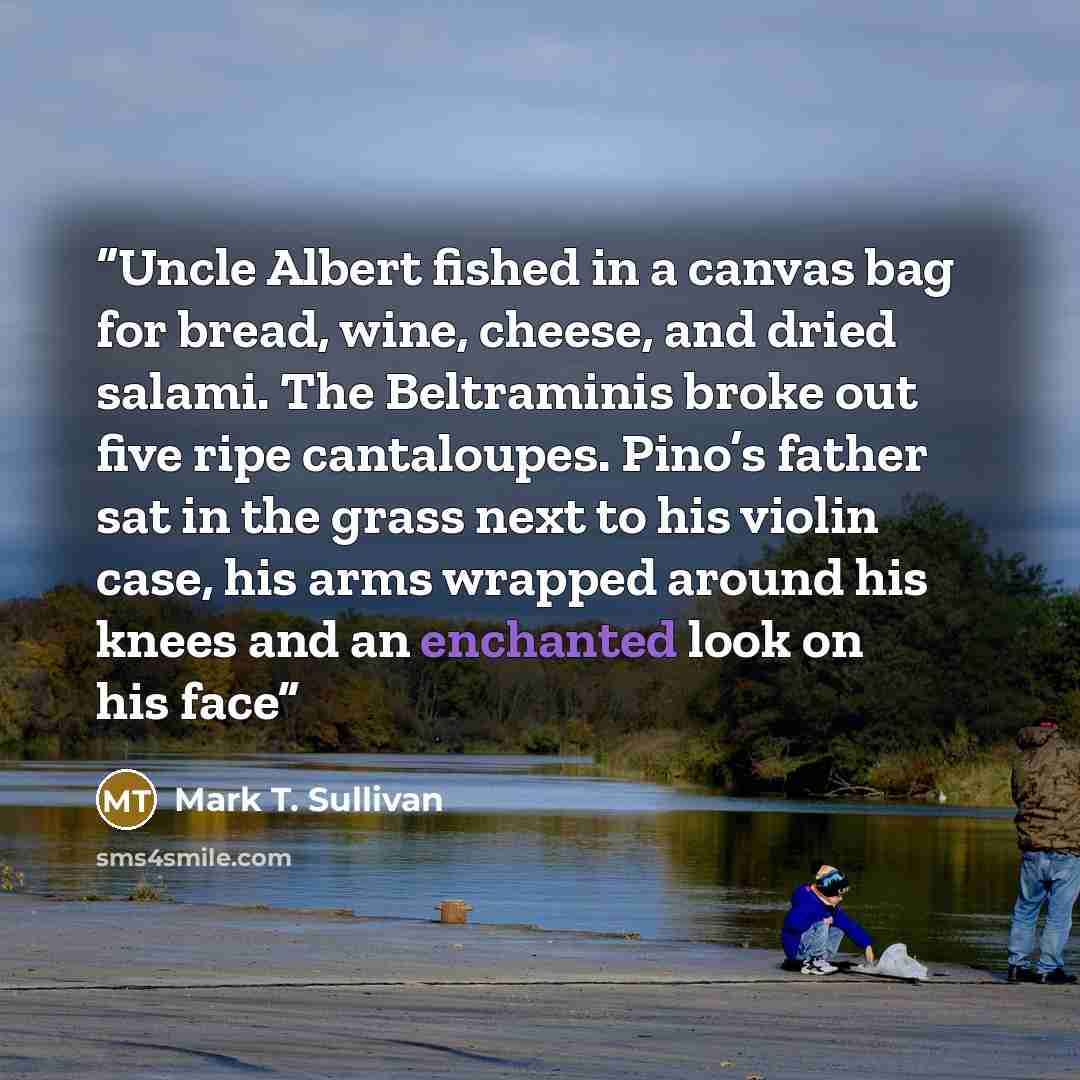 “Uncle Albert fished in a canvas bag for bread, wine, cheese, and dried salami. The Beltraminis broke out five ripe cantaloupes. Pino’s father sat in the grass next to his violin case, his arms wrapped around his knees and an enchanted look on his face” quote by Mark T. Sullivan