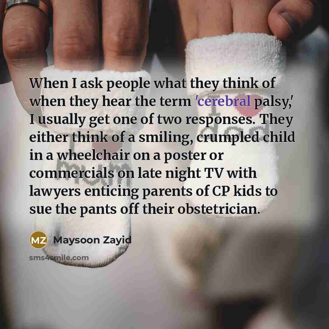 “When I ask people what they think of when they hear the term 'cerebral palsy,' I usually get one of two responses. They either think of a smiling, crumpled child in a wheelchair on a poster or commercials on late night TV with lawyers enticing parents of CP kids to sue the pants off their…” quote by Maysoon Zayid