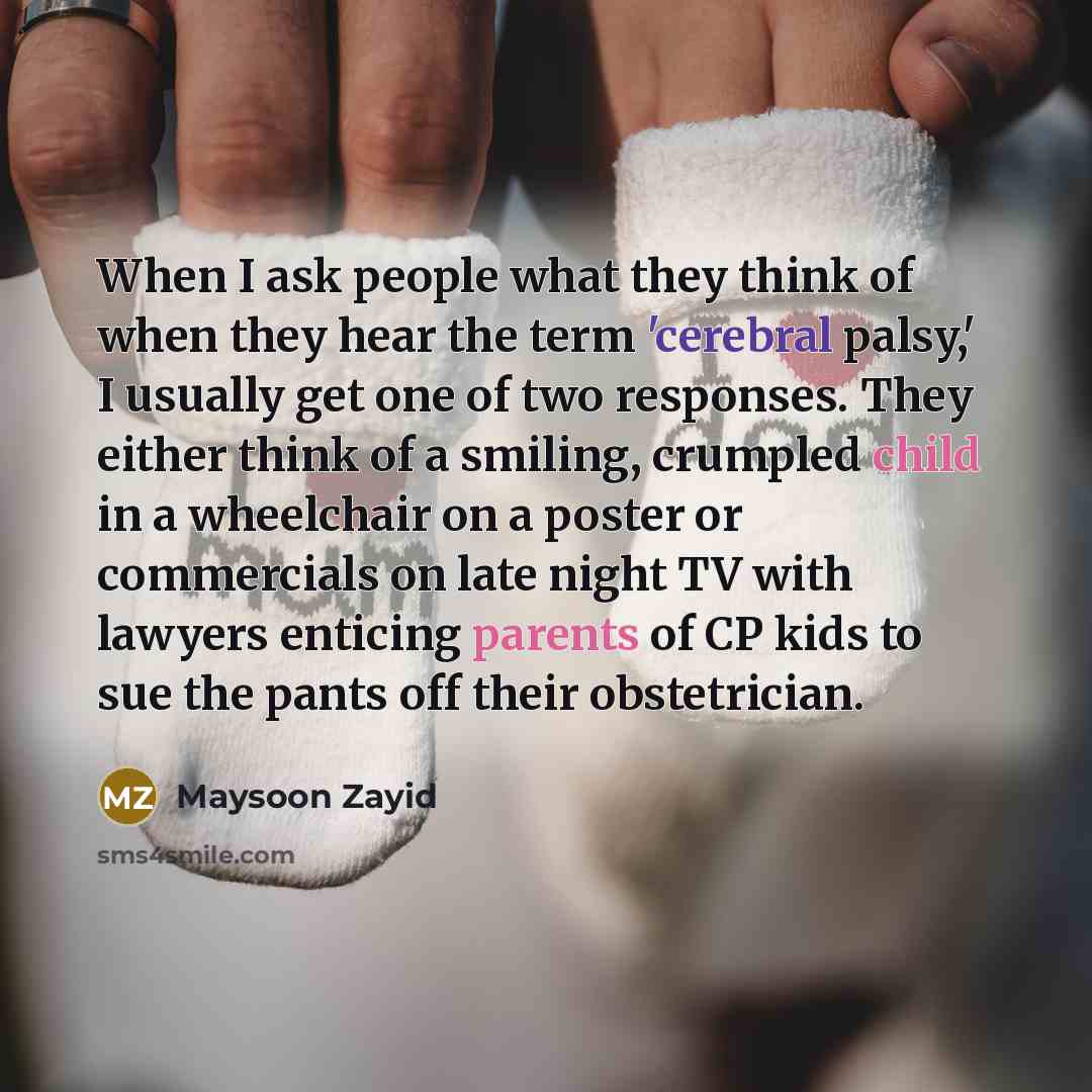 “When I ask people what they think of when they hear the term 'cerebral palsy,' I usually get one of two responses. They either think of a smiling, crumpled child in a wheelchair on a poster or commercials on late night TV with lawyers enticing parents of CP kids to sue the pants off their…” quote by Maysoon Zayid