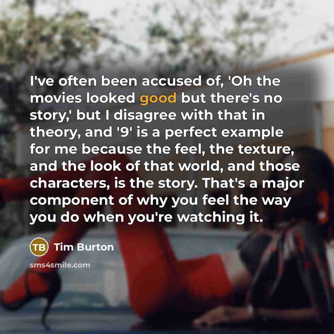 “I've often been accused of, 'Oh the movies looked good but there's no story,' but I disagree with that in theory, and '9' is a perfect example for me because the feel, the texture, and the look of that world, and those characters, is the story. That's a major component of why you feel the way you…” quote by Tim Burton