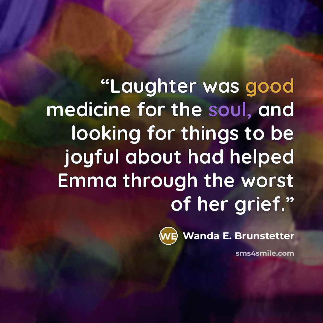 “Laughter was good medicine for the soul, and looking for things to be joyful about had helped Emma through the worst of her grief.” quote by Wanda E. Brunstetter