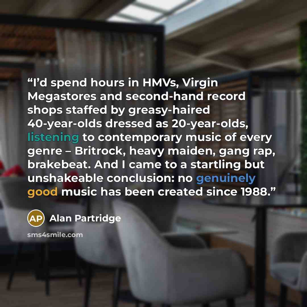 “I’d spend hours in HMVs, Virgin Megastores and second-hand record shops staffed by greasy-haired 40-year-olds dressed as 20-year-olds, listening to contemporary music of every genre – Britrock, heavy maiden, gang rap, brakebeat. And I came to a startling but unshakeable conclusion: no genuinely…” quote by Alan Partridge