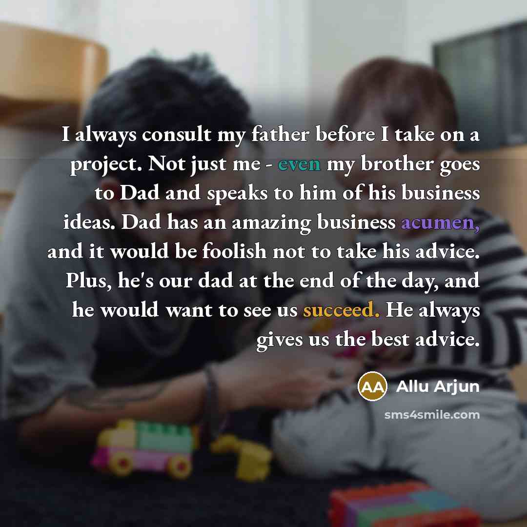 “I always consult my father before I take on a project. Not just me - even my brother goes to Dad and speaks to him of his business ideas. Dad has an amazing business acumen, and it would be foolish not to take his advice. Plus, he's our dad at the end of the day, and he would want to see us…” quote by Allu Arjun