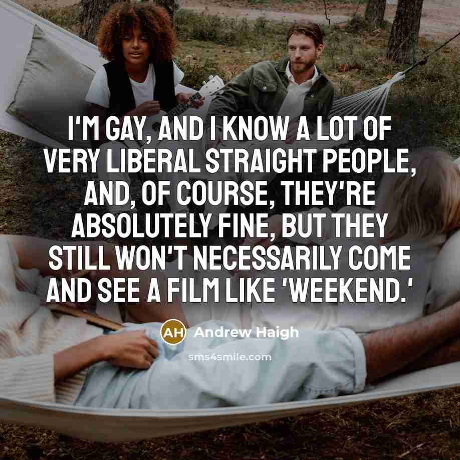 “I'm gay, and I know a lot of very liberal straight people, and, of course, they're absolutely fine, but they still won't necessarily come and see a film like 'Weekend.'” quote by Andrew Haigh